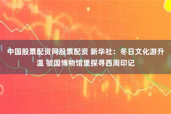 中国股票配资网股票配资 新华社：冬日文化游升温 虢国博物馆里探寻西周印记