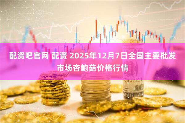 配资吧官网 配资 2025年12月7日全国主要批发市场杏鲍菇价格行情
