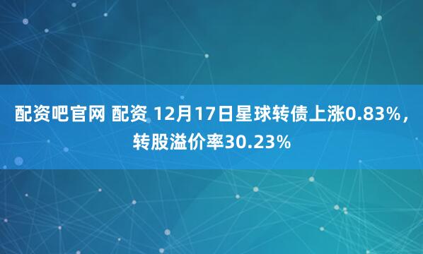 配资吧官网 配资 12月17日星球转债上涨0.83%，转股溢价率30.23%