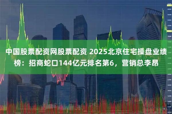 中国股票配资网股票配资 2025北京住宅操盘业绩榜：招商蛇口144亿元排名第6，营销总李昂