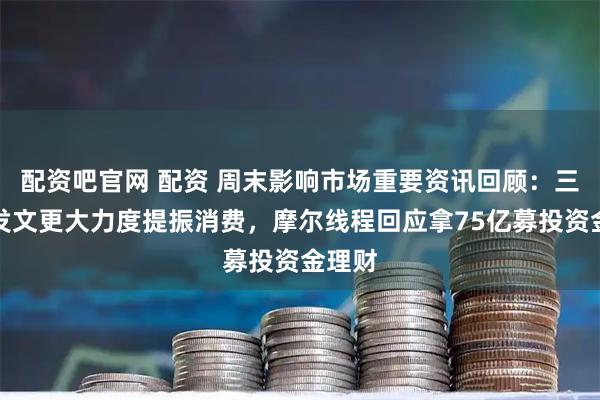 配资吧官网 配资 周末影响市场重要资讯回顾：三部门发文更大力度提振消费，摩尔线程回应拿75亿募投资金理财