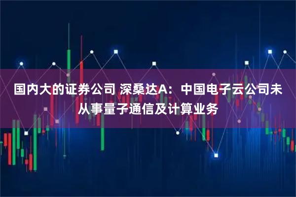 国内大的证券公司 深桑达A：中国电子云公司未从事量子通信及计算业务