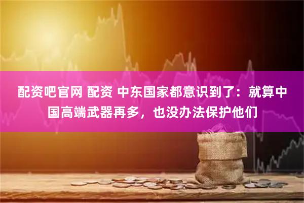 配资吧官网 配资 中东国家都意识到了：就算中国高端武器再多，也没办法保护他们